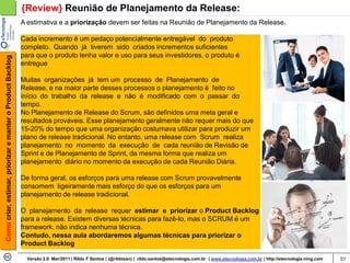 {Review} Reunião de Planejamento da Release:
                                                            A estimativa e a priorização devem ser feitas na Reunião de Planejamento da Release.

                                                            Cada incremento é um pedaço potencialmente entregável do produto
                                                            completo. Quando já tiverem sido criados incrementos suficientes
                                                            para que o produto tenha valor e uso para seus investidores, o produto é
Como criar, estimar, priorizar e manter o Product Backlog




                                                            entregue

                                                            Muitas organizações já tem um processo de Planejamento de
                                                            Release, e na maior parte desses processos o planejamento é feito no
                                                            início do trabalho da release e não é modificado com o passar do
                                                            tempo.
                                                            No Planejamento de Release do Scrum, são definidos uma meta geral e
                                                            resultados prováveis. Esse planejamento geralmente não requer mais do que
                                                            15-20% do tempo que uma organização costumava utilizar para produzir um
                                                            plano de release tradicional. No entanto, uma release com Scrum realiza
                                                            planejamento no momento da execução de cada reunião de Revisão de
                                                            Sprint e de Planejamento de Sprint, da mesma forma que realiza um
                                                            planejamento diário no momento da execução de cada Reunião Diária.

                                                            De forma geral, os esforços para uma release com Scrum provavelmente
                                                            consomem ligeiramente mais esforço do que os esforços para um
                                                            planejamento de release tradicional.

                                                            O planejamento da release requer estimar e priorizar o Product Backlog
                                                            para a release. Existem diversas técnicas para fazê-lo, mas o SCRUM é um
                                                            framework, não indica nenhuma técnica.
                                                            Contudo, nessa aula abordaremos algumas técnicas para priorizar o
                                                            Product Backlog

                                                              Versão 2.0 Mar/2011 | Rildo F Santos | (@rildosan) | rildo.santos@etecnologia.com.br | www.etecnologia.com.br | http://etecnologia.ning.com   51
 