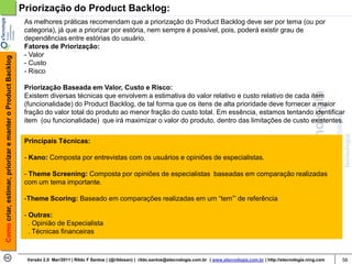 Priorização do Product Backlog:
                                                             As melhores práticas recomendam que a priorização do Product Backlog deve ser por tema (ou por
                                                             categoria), já que a priorizar por estória, nem sempre é possível, pois, poderá existir grau de
                                                             dependências entre estórias do usuário.
                                                             Fatores de Priorização:
                                                             - Valor
Como criar, estimar, priorizar e manter o Product Backlog




                                                             - Custo
                                                             - Risco

                                                             Priorização Baseada em Valor, Custo e Risco:
                                                             Existem diversas técnicas que envolvem a estimativa do valor relativo e custo relativo de cada item
                                                             (funcionalidade) do Product Backlog, de tal forma que os itens de alta prioridade deve fornecer a maior
                                                             fração do valor total do produto ao menor fração do custo total. Em essência, estamos tentando identificar
                                                             item (ou funcionalidade) que irá maximizar o valor do produto, dentro das limitações de custo existentes.


                                                             Principais Técnicas:

                                                             - Kano: Composta por entrevistas com os usuários e opiniões de especialistas.

                                                             - Theme Screening: Composta por opiniões de especialistas baseadas em comparação realizadas
                                                             com um tema importante.

                                                             -Theme Scoring: Baseado em comparações realizadas em um “tem”’ de referência

                                                             - Outras:
                                                               . Opinião de Especialista
                                                               . Técnicas financeiras



                                                             Versão 2.0 Mar/2011 | Rildo F Santos | (@rildosan) | rildo.santos@etecnologia.com.br | www.etecnologia.com.br | http://etecnologia.ning.com   56
 