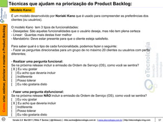 Técnicas que ajudam na priorização do Product Backlog:
                                                             Modelo Kano:
                                                             É um modelo desenvolvido por Noriaki Kano que é usado para compreender as preferências dos
                                                             clientes (ou usuários).
Como criar, estimar, priorizar e manter o Product Backlog




                                                             O modelo Kano tem 3 tipos de funcionalidades:
                                                             - Desejadas: São aquelas funcionalidades que o usuário deseja, mas não tem plena certeza
                                                             - Linear: Quantas mais destas tiver melhor
                                                             - Mandatório: Deve estar presente para que o cliente esteja satisfeito.

                                                             Para saber qual é o tipo de cada funcionalidade, podemos fazer o seguinte:
                                                             - Fazer as perguntas direcionadas para um grupo de no máximo 20 clientes ou usuários com perfis
                                                             diferentes;

                                                             - Realizar uma pergunta funcional:
                                                             Se na próxima release incluir a emissão da Ordem de Serviço (OS), como você se sentira?
                                                             [ X ] Eu vou gostar
                                                             [ ] Eu acho que deveria incluir
                                                             [ ] Indiferente
                                                             [ ] Posso tolerar
                                                             [ ] Eu não gostaria disto

                                                             - Fazer uma pergunta disfuncional:
                                                             Se na próxima release NÃO incluir a emissão da Ordem de Serviço (OS), como você se sentira?
                                                             [ ] Eu vou gostar
                                                             [ X ] Eu acho que deveria incluir
                                                             [ ] Indiferente
                                                             [ ] Posso tolerar
                                                             [ ] Eu não gostaria disto
                                                             Versão 2.0 Mar/2011 | Rildo F Santos | (@rildosan) | rildo.santos@etecnologia.com.br | www.etecnologia.com.br | http://etecnologia.ning.com   57
 