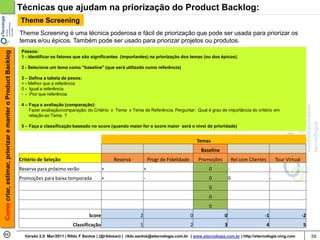 Técnicas que ajudam na priorização do Product Backlog:
                                                            Theme Screening
                                                            Theme Screening é uma técnica poderosa e fácil de priorização que pode ser usada para priorizar os
                                                            temas e/ou épicos. Também pode ser usado para priorizar projetos ou produtos.
                                                             Passos:
Como criar, estimar, priorizar e manter o Product Backlog




                                                             1 - identificar os fatores que são significantes (importantes) na priorização dos temas (ou dos épicos).

                                                             2 - Selecione um tema como "baseline" (que será utilizado como referência)

                                                             3 – Defina a tabela de pesos:
                                                             + - Melhor que a referência
                                                             0 - Igual a referência
                                                             - - Pior que referência

                                                             4 – Faça a avaliação (comparação):
                                                                 Fazer avaliação/comparação: do Critério x Tema x Tema de Referência. Perguntar: Qual é grau de importância do critério em
                                                                 relação ao Tema ?

                                                             5 – Faça a classificação baseado no score (quando maior for o score maior será o nível de prioridade)


                                                                                                                                                           Temas
                                                                                                                                                            Baseline
                                                            Critério de Seleção                            Reserva               Progr de Fidelidade       Promoções           Rel com Clientes           Tour Virtual
                                                            Reserva para próximo verão                +                      +                                 0           -                          -
                                                            Promoções para baixa temporada            +                      -                                 0           0                          -
                                                                                                                                                               0
                                                                                                                                                               0
                                                                                                                                                               0
                                                                                              Score                      2                             0               0                      -1                         -2
                                                                                      Classificação                      1                             2               3                          4                      5

                                                              Versão 2.0 Mar/2011 | Rildo F Santos | (@rildosan) | rildo.santos@etecnologia.com.br | www.etecnologia.com.br | http://etecnologia.ning.com                     59
 