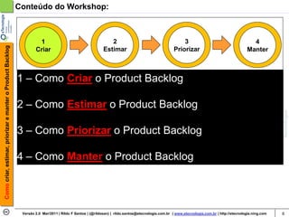 Conteúdo do Workshop:



                                                                     1                                        2                                        3                                      4
Como criar, estimar, priorizar e manter o Product Backlog




                                                                    Criar                                  Estimar                                 Priorizar                                Manter



                                                            1 – Como Criar o Product Backlog

                                                            2 – Como Estimar o Product Backlog

                                                            3 – Como Priorizar o Product Backlog

                                                            4 – Como Manter o Product Backlog




                                                             Versão 2.0 Mar/2011 | Rildo F Santos | (@rildosan) | rildo.santos@etecnologia.com.br | www.etecnologia.com.br | http://etecnologia.ning.com   6
 