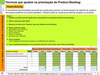 Técnicas que ajudam na priorização do Product Backlog:
                                                            Theme Scoring
                                                            É uma técnica de priorização que pode ser usada para priorizar os temas (grupos de estórias do usuário)
                                                            e/ou épicos (estórias do usuário grandes). Também pode ser usado para priorizar projetos ou produtos.
                                                             Passos:
Como criar, estimar, priorizar e manter o Product Backlog




                                                             1 - identificar os fatores que são significantes (importantes) na priorização dos temas (ou dos épicos).

                                                             2 – Defina o peso para cada critério

                                                             3 - Selecione um tema como "baseline" (que será utilizado como referência)

                                                             4 – Defina a tabela de pesos:
                                                             5 – Muito Melhor que a referência
                                                             4 – Melhor que a referência
                                                             3 – Igual a referência
                                                             2 - Pior que a referência
                                                             1 - Muito pior que a referência

                                                             5 – Faça a avaliação:
                                                                 Fazer avaliação de cada tema em relação ao candidato tema de referência.

                                                             6 – Faça a classificação baseado no score (quando maior for o score maior será o nível de prioridade)


                                                                                                      Reserva (referência) Progr de Fidelidade             Promoções           Rel com Clientes      Tour Virtual
                                                            Critério de Seleção            Peso Pontos              Score        Pontos       Score      Pontos   Score      Pontos     Score      Pontos Score
                                                            Reserva para próximo verão         5       3                    15            2           10      1            5      2             10       1      5
                                                            Promoções para baixa temporada     2       3                     6            1            2      3            6      2              4       1      2




                                                                                         Score                              21                        12                  11                    14                  7
                                                                                 Classificação                               1                         3                   4                     2                  5

                                                              Versão 2.0 Mar/2011 | Rildo F Santos | (@rildosan) | rildo.santos@etecnologia.com.br | www.etecnologia.com.br | http://etecnologia.ning.com               60
 