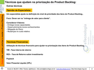 Técnicas que ajudam na priorização do Product Backlog:
                                                             Outras técnicas

                                                             Opinião de Especialista:
                                                             Um especialista ajuda na definição do nível de prioridade dos itens do Product Backlog..
Como criar, estimar, priorizar e manter o Product Backlog




                                                             Foco: Dever ser na “entrega de valor para cliente”.

                                                             Considerar 4 fatores:
                                                             - Entrega novas capacidades
                                                             - Desenvolvimento novos conhecimentos
                                                             - Mitigação do Risco
                                                             - Mudanças no custo relativo




                                                             Técnicas Financeiras
                                                             Utilização de técnicas financeira para ajudar na priorização dos itens do Product Backlog.

                                                             TIR - Taxa interna de retorno

                                                             ROI – Taxa de Retorno sobre investimento

                                                             Payback

                                                             Valor Presente Liquido (VPL)


                                                             Versão 2.0 Mar/2011 | Rildo F Santos | (@rildosan) | rildo.santos@etecnologia.com.br | www.etecnologia.com.br | http://etecnologia.ning.com   61
 