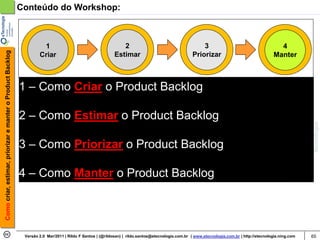 Conteúdo do Workshop:



                                                                     1                                        2                                        3                                      4
Como criar, estimar, priorizar e manter o Product Backlog




                                                                    Criar                                  Estimar                                 Priorizar                                Manter



                                                            1 – Como Criar o Product Backlog

                                                            2 – Como Estimar o Product Backlog

                                                            3 – Como Priorizar o Product Backlog

                                                            4 – Como Manter o Product Backlog




                                                             Versão 2.0 Mar/2011 | Rildo F Santos | (@rildosan) | rildo.santos@etecnologia.com.br | www.etecnologia.com.br | http://etecnologia.ning.com   65
 