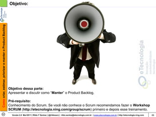 Como criar, estimar, priorizar e manter o Product Backlog   Objetivo:




                                                            Objetivo dessa parte:
                                                            Apresentar e discutir como “Manter” o Product Backlog.

                                                            Pré-requisito:
                                                            Conhecimento do Scrum. Se você não conhece o Scrum recomendamos fazer o Workshop
                                                            SCRUM (http://etecnologia.ning.com/group/scrum) primeiro e depois esse treinamento.
                                                              Versão 2.0 Mar/2011 | Rildo F Santos | (@rildosan) | rildo.santos@etecnologia.com.br | www.etecnologia.com.br | http://etecnologia.ning.com   66
 
