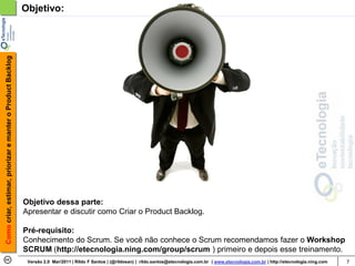 Como criar, estimar, priorizar e manter o Product Backlog   Objetivo:




                                                            Objetivo dessa parte:
                                                            Apresentar e discutir como Criar o Product Backlog.

                                                            Pré-requisito:
                                                            Conhecimento do Scrum. Se você não conhece o Scrum recomendamos fazer o Workshop
                                                            SCRUM (http://etecnologia.ning.com/group/scrum ) primeiro e depois esse treinamento.
                                                             Versão 2.0 Mar/2011 | Rildo F Santos | (@rildosan) | rildo.santos@etecnologia.com.br | www.etecnologia.com.br | http://etecnologia.ning.com   7
 