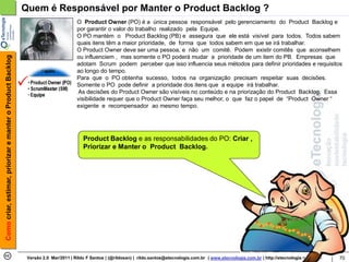 Quem é Responsável por Manter o Product Backlog ?
                                                                                    O Product Owner (PO) é a única pessoa responsável pelo gerenciamento do Product Backlog e
                                                                                    por garantir o valor do trabalho realizado pela Equipe.
                                                                                    O PO mantém o Product Backlog (PB) e assegura que ele está visível para todos. Todos sabem
                                                                                    quais itens têm a maior prioridade, de forma que todos sabem em que se irá trabalhar.
                                                                                    O Product Owner deve ser uma pessoa, e não um comitê. Podem existir comitês que aconselhem
                                                                                    ou influenciem , mas somente o PO poderá mudar a prioridade de um item do PB. Empresas que
Como criar, estimar, priorizar e manter o Product Backlog




                                                                                    adotam Scrum podem perceber que isso influencia seus métodos para definir prioridades e requisitos
                                                                                    ao longo do tempo.
                                                                                    Para que o PO obtenha sucesso, todos na organização precisam respeitar suas decisões.
                                                                                    Somente o PO pode definir a prioridade dos itens que a equipe irá trabalhar.
                                                                                    As decisões do Product Owner são visíveis no conteúdo e na priorização do Product Backlog. Essa
                                                                                    visibilidade requer que o Product Owner faça seu melhor, o que faz o papel de “Product Owner “
                                                                                    exigente e recompensador ao mesmo tempo.




                                                                                       Product Backlog e as responsabilidades do PO: Criar ,
                                                                                       Priorizar e Manter o Product Backlog.




                                                             Versão 2.0 Mar/2011 | Rildo F Santos | (@rildosan) | rildo.santos@etecnologia.com.br | www.etecnologia.com.br | http://etecnologia.ning.com   70
 