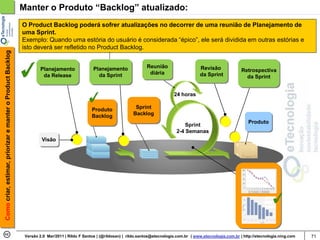Manter o Produto “Backlog” atualizado:
                                                            O Product Backlog poderá sofrer atualizações no decorrer de uma reunião de Planejamento de
                                                            uma Sprint.
                                                            Exemplo: Quando uma estória do usuário é considerada “épico”, ele será dividida em outras estórias e
                                                            isto deverá ser refletido no Product Backlog.
Como criar, estimar, priorizar e manter o Product Backlog




                                                                     Planejamento               Planejamento               Reunião                     Revisão
                                                                                                                            diária                                          Retrospectiva
                                                                      da Release                  da Sprint                                            da Sprint              da Sprint


                                                                                                                                         24 horas

                                                                                               Produto               Sprint
                                                                                               Backlog              Backlog
                                                                                                                                                                               Produto
                                                                                                                                              Sprint
                                                                                                                                          2-4 Semanas
                                                                     Visão




                                                             Versão 2.0 Mar/2011 | Rildo F Santos | (@rildosan) | rildo.santos@etecnologia.com.br | www.etecnologia.com.br | http://etecnologia.ning.com   71
 