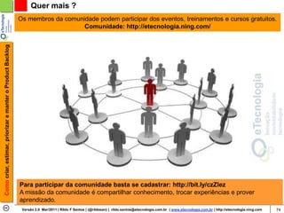 Quer mais ?
                                                            Os membros da comunidade podem participar dos eventos, treinamentos e cursos gratuitos.
                                                                                Comunidade: http://etecnologia.ning.com/
Como criar, estimar, priorizar e manter o Product Backlog




                                                            Para participar da comunidade basta se cadastrar: http://bit.ly/czZlez
                                                            A missão da comunidade é compartilhar conhecimento, trocar experiências e prover
                                                            aprendizado.
                                                             Versão 2.0 Mar/2011 | Rildo F Santos | (@rildosan) | rildo.santos@etecnologia.com.br | www.etecnologia.com.br | http://etecnologia.ning.com   74
 