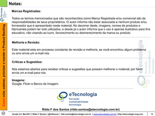 Notas:
                                                             Marcas Registradas:

                                                             Todos os termos mencionados que são reconhecidos como Marca Registrada e/ou comercial são de
                                                             responsabilidades de seus proprietários. O autor informa não estar associada a nenhum produto e/ou
Como criar, estimar, priorizar e manter o Product Backlog




                                                             fornecedor que é apresentado neste material. No decorrer deste, imagens, nomes de produtos e
                                                             fabricantes podem ter sido utilizados, e desde já o autor informa que o uso é apenas ilustrativo para fins
                                                             educativo, não visando ao lucro, favorecimento ou desmerecimento da marca ou produto.


                                                             Melhoria e Revisão:

                                                             Este material esta em processo constante de revisão e melhoria, se você encontrou algum problema
                                                             ou erro envie um e-mail nós.

                                                             Criticas e Sugestões:

                                                             Nós estamos abertos para receber criticas e sugestões que possam melhorar o material, por favor
                                                             envie um e-mail para nós.

                                                             Imagens:
                                                             Google, Flickr e Banco de Imagem.




                                                                                            Rildo F dos Santos (rildo.santos@etecnologia.com.br)
                                                             Versão 2.0 Mar/2011 | Rildo F Santos | (@rildosan) | rildo.santos@etecnologia.com.br | www.etecnologia.com.br | http://etecnologia.ning.com   76
 