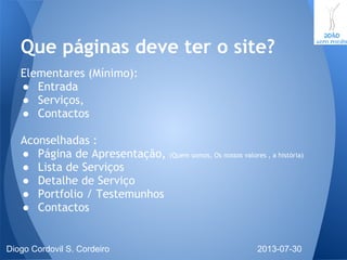 Elementares (Mínimo):
● Entrada
● Serviços,
● Contactos
Aconselhadas :
● Página de Apresentação, (Quem somos, Os nossos valores , a história)
● Lista de Serviços
● Detalhe de Serviço
● Portfolio / Testemunhos
● Contactos
Que páginas deve ter o site?
2013-07-30Diogo Cordovil S. Cordeiro
 