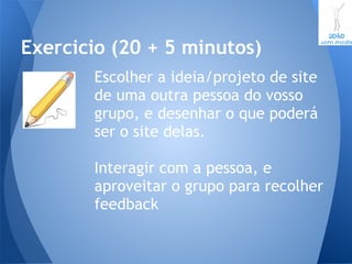 Escolher a ideia/projeto de site
de uma outra pessoa do vosso
grupo, e desenhar o que poderá
ser o site delas.
Interagir com a pessoa, e
aproveitar o grupo para recolher
feedback
Exercicio (20 + 5 minutos)
 