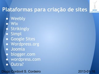 ● Weebly
● Wix
● Strikingly
● Simpl
● Google Sites
● Wordpress.org
● Joomla
● blogger.com
● wordpress.com
● Outra?
Plataformas para criação de sites
Diogo Cordovil S. Cordeiro 2013-01-16
 