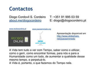 Diogo Cordovil S. Cordeiro
about.me/diogocordeiro
Contactos
A Vida tem tudo a ver com Tempo, saber como o utilizar,
como o gerir, como encontrar formas, para nós e para a
Humanidade como um todo, de aumentar a qualidade desse
mesmo tempo, e perpetuá-lo.
A Vida é, portanto, o que fazemos do Tempo nela.
www.recibosonline.pt www.joaosemmedo.org
T: +351 91 995 03 59
E: diogo@diogocordeiro.pt
Apresentação disponível em
http://www.slideshare.
net/joaosemmedo
 