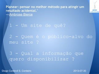 Planear: pensar no melhor método para atingir um
resultado acidental.”
―Ambrose Bierce
1 - Um site de quê?
2 - Quem é o público-alvo do
meu site ?
3 - Qual a informação que
quero disponibilizar ?
2013-07-30Diogo Cordovil S. Cordeiro
 