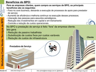 10rildo.santos@etecnologia.com.br | @rildosanVersão 4.0
WorkshopComoVenderServiçosdeBPO
www.etecnologia.com.br http://etecnologia.ning.com
Benefícios do BPO:
Para as empresas clientes, quem compra os serviços de BPO, os principais
benefícios são os seguintes:
- Foco no core business, deixando a execução de processos de apoio para prestador
de serviço
- Aumento de eficiência e melhoria contínua na execução desses processos.
- Liberação das pessoas para assuntos estratégicos.
- Redução dos investimentos em capital e em treinamento
- Controle e redução de custos operacionais.
No BPO a prestação de serviço é feito “fora” da empresa cliente.
Isto gera:
- Redução de passivo trabalhista
- Substituição de custos fixos por custos variáveis
- Redução de custos de infraestrutura Cliente
Prestadora de Serviço
 