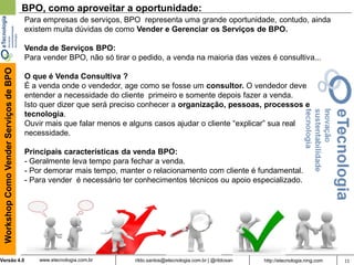 11rildo.santos@etecnologia.com.br | @rildosanVersão 4.0
WorkshopComoVenderServiçosdeBPO
www.etecnologia.com.br http://etecnologia.ning.com
BPO, como aproveitar a oportunidade:
Para empresas de serviços, BPO representa uma grande oportunidade, contudo, ainda
existem muita dúvidas de como Vender e Gerenciar os Serviços de BPO.
Venda de Serviços BPO:
Para vender BPO, não só tirar o pedido, a venda na maioria das vezes é consultiva...
O que é Venda Consultiva ?
É a venda onde o vendedor, age como se fosse um consultor. O vendedor deve
entender a necessidade do cliente primeiro e somente depois fazer a venda.
Isto quer dizer que será preciso conhecer a organização, pessoas, processos e
tecnologia.
Ouvir mais que falar menos e alguns casos ajudar o cliente “explicar” sua real
necessidade.
Principais características da venda BPO:
- Geralmente leva tempo para fechar a venda.
- Por demorar mais tempo, manter o relacionamento com cliente é fundamental.
- Para vender é necessário ter conhecimentos técnicos ou apoio especializado.
 
