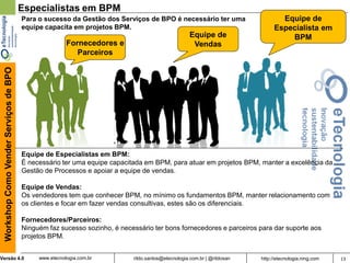 13rildo.santos@etecnologia.com.br | @rildosanVersão 4.0
WorkshopComoVenderServiçosdeBPO
www.etecnologia.com.br http://etecnologia.ning.com
Especialistas em BPM
Equipe de Especialistas em BPM:
É necessário ter uma equipe capacitada em BPM, para atuar em projetos BPM, manter a excelência da
Gestão de Processos e apoiar a equipe de vendas.
Equipe de Vendas:
Os vendedores tem que conhecer BPM, no mínimo os fundamentos BPM, manter relacionamento com
os clientes e focar em fazer vendas consultivas, estes são os diferenciais.
Fornecedores/Parceiros:
Ninguém faz sucesso sozinho, é necessário ter bons fornecedores e parceiros para dar suporte aos
projetos BPM.
Equipe de
Especialista em
BPM
Fornecedores e
Parceiros
Para o sucesso da Gestão dos Serviços de BPO é necessário ter uma
equipe capacita em projetos BPM.
Equipe de
Vendas
 