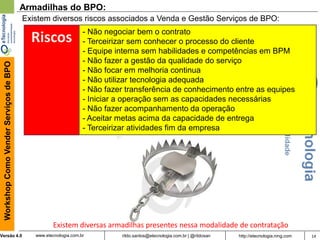 14rildo.santos@etecnologia.com.br | @rildosanVersão 4.0
WorkshopComoVenderServiçosdeBPO
www.etecnologia.com.br http://etecnologia.ning.com
Armadilhas do BPO:
Existem diversos riscos associados a Venda e Gestão Serviços de BPO:
- Não negociar bem o contrato
- Terceirizar sem conhecer o processo do cliente
- Equipe interna sem habilidades e competências em BPM
- Não fazer a gestão da qualidade do serviço
- Não focar em melhoria continua
- Não utilizar tecnologia adequada
- Não fazer transferência de conhecimento entre as equipes
- Iniciar a operação sem as capacidades necessárias
- Não fazer acompanhamento da operação
- Aceitar metas acima da capacidade de entrega
- Terceirizar atividades fim da empresa
Riscos
Existem diversas armadilhas presentes nessa modalidade de contratação
 