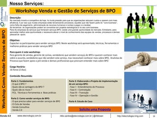 16rildo.santos@etecnologia.com.br | @rildosanVersão 4.0
WorkshopComoVenderServiçosdeBPO
www.etecnologia.com.br http://etecnologia.ning.com
Parte 1: Fundamentos
- O que é BPO ?
- Quais são as vantagens do BPO ?
- Quais são os riscos ?
- FCS, Técnicas e Ferramentas e Boas práticas
Parte 2: Como vender serviços de BPO:
- O que preciso saber para vender serviços de BPO
- O Ciclo de Vendas
- Venda Consultiva
- Venda 2.0
Nosso Serviços:
Workshop Venda e Gestão de Serviços de BPO
Descrição:
No mercado incerto e competitivo de hoje, há muita pressão para que as organizações reduzam custos e operem com mais
eficiência. É por isso que muitas empresas estão terceirizando processos, aqueles que não fazem parte do “core business”,
como folha de pagamento, administração de recursos humanos e contas a pagar e a receber.
Ao terceirizar, as organizações podem se concentrar em projetos estratégicos e no seu core business.
Para As empresas de serviços que fornecem serviços BPO, existe uma grande oportunidade de mercado. Entretanto, para
aproveitar melhor esta oportunidade é necessário elevar o nível de conhecimento das equipes de vendas, processos e demais
pessoal de apoio.
Objetivo:
Capacitar os participantes para vender serviços BPO. Neste workshop será apresentado, técnicas, ferramentas e
melhores práticas para vender serviços BPO
Para quem é este workshop:
Para gerente de vendas, gerente de contas, vendedores que vendem serviços de BPO e querem conhecer mais
sobre o assunto, vendedores que não vendem este serviço, mas necessitam conhecer mais sobre BPO, Analistas de
Processo que fazem apoio a pré-venda e demais profissionais que precisam entender mais sobre BPO
Carga Horária:
16 horas (2 dias)
Conteúdo Resumido:
Parte 3: Elaborando o Projeto de Implementação
de um serviço BPO:
- Fase I – Entendimento do Processo
- Fase II – Contratação
- Fase III – Transição
- Fase IV – Operação e Gestão
Parte 4: Estudo de Caso
Solicite uma Proposta
 