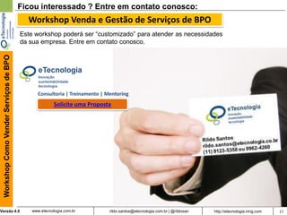 17rildo.santos@etecnologia.com.br | @rildosanVersão 4.0
WorkshopComoVenderServiçosdeBPO
www.etecnologia.com.br http://etecnologia.ning.com
Ficou interessado ? Entre em contato conosco:
Este workshop poderá ser “customizado” para atender as necessidades
da sua empresa. Entre em contato conosco.
Consultoria | Treinamento | Mentoring
Solicite uma Proposta
Workshop Venda e Gestão de Serviços de BPO
 