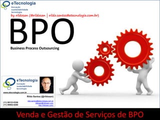 18rildo.santos@etecnologia.com.br | @rildosanVersão 4.0
WorkshopComoVenderServiçosdeBPO
www.etecnologia.com.br http://etecnologia.ning.com
by rildosan (@rildosan | rildo.santos@etecnologia.com.br)
BPO
Venda e Gestão de Serviços de BPO
Business Process Outsourcing
Rildo Santos (@rildosan)
rildo.santos@etecnologia.com.br
rildosan@rildosan.com
http://rildosan.com/
(11) 99123-5358
(11) 99962-4260
www.etecnologia.com.br
 