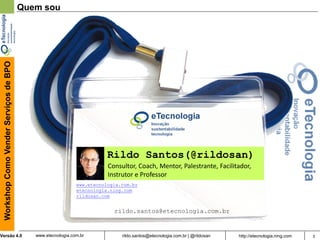 3rildo.santos@etecnologia.com.br | @rildosanVersão 4.0
WorkshopComoVenderServiçosdeBPO
www.etecnologia.com.br http://etecnologia.ning.com
Rildo Santos(@rildosan)
Quem sou
Consultor, Coach, Mentor, Palestrante, Facilitador,
Instrutor e Professor
rildo.santos@etecnologia.com.br
www.etecnologia.com.br
etecnologia.ning.com
rildosan.com
 