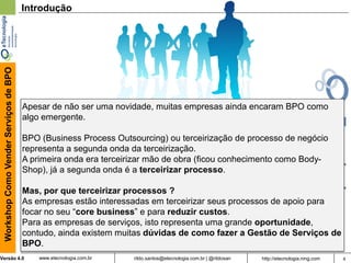 4rildo.santos@etecnologia.com.br | @rildosanVersão 4.0
WorkshopComoVenderServiçosdeBPO
www.etecnologia.com.br http://etecnologia.ning.com
Introdução
Apesar de não ser uma novidade, muitas empresas ainda encaram BPO como
algo emergente.
BPO (Business Process Outsourcing) ou terceirização de processo de negócio
representa a segunda onda da terceirização.
A primeira onda era terceirizar mão de obra (ficou conhecimento como Body-
Shop), já a segunda onda é a terceirizar processo.
Mas, por que terceirizar processos ?
As empresas estão interessadas em terceirizar seus processos de apoio para
focar no seu “core business” e para reduzir custos.
Para as empresas de serviços, isto representa uma grande oportunidade,
contudo, ainda existem muitas dúvidas de como fazer a Gestão de Serviços de
BPO.
 