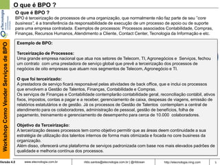 5rildo.santos@etecnologia.com.br | @rildosanVersão 4.0
WorkshopComoVenderServiçosdeBPO
www.etecnologia.com.br http://etecnologia.ning.com
O que é BPO ?
O que é BPO ?
BPO é terceirização de processos de uma organização, que normalmente não faz parte de seu ”core
business”, é a transferência da responsabilidade de execução de um processo de apoio ou de suporte
para uma empresa contratada. Exemplos de processos: Processos associados Contabilidade, Compras,
Finanças, Recursos Humanos, Atendimento a Cliente, Contact Center, Tecnologia da Informação e etc.
Exemplo de BPO:
Terceirização de Processos:
Uma grande empresa nacional que atua nos setores de Telecom, TI, Agronegócios e Serviços, fechou
um contrato com uma prestadora de serviço global que prevê a terceirização dos processos de
negócios de oito empresas que atuam nos segmentos de Telecom, Agronegócio e TI.
O que foi terceirizado:
A prestadora de serviço ficará responsável pelas atividades de back office, que e inclui os processos
que envolvem a Gestão de Talentos, Finanças, Contabilidade e Compras.
Os serviços de Finanças e Contabilidade contemplarão contabilidade geral, reconciliação contábil, ativos
fixos, impostos, contas a pagar e a receber, gerenciamento de caixa, despesas de viagens, emissão de
relatórios estatutários e de gestão. Já os processos de Gestão de Talentos contemplam a central de
atendimento para os colaboradores, administração de pessoal, gestão de benefícios, folha de
pagamento, treinamento e gerenciamento de desempenho para cerca de 10.000 colaboradores.
Objetivo da Terceirização:
A terceirização desses processos tem como objetivo permitir que as áreas deem continuidade a sua
estratégia de utilização dos talentos internos de forma mais otimizada e focada no core business da
organização.
Além disso, oferecerá uma plataforma de serviços padronizada com base nos mais elevados padrões de
qualidade e melhoria contínua dos processos.
 