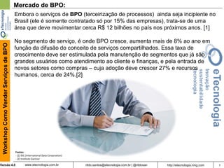 7rildo.santos@etecnologia.com.br | @rildosanVersão 4.0
WorkshopComoVenderServiçosdeBPO
www.etecnologia.com.br http://etecnologia.ning.com
Mercado de BPO:
Embora o serviços de BPO (terceirização de processos) ainda seja incipiente no
Brasil (ele é somente contratado só por 15% das empresas), trata-se de uma
área que deve movimentar cerca R$ 12 bilhões no país nos próximos anos. [1]
No segmento de serviço, é onde BPO cresce, aumenta mais de 8% ao ano em
função da difusão do conceito de serviços compartilhados. Essa taxa de
crescimento deve ser estimulada pela manutenção de segmentos que já são
grandes usuários como atendimento ao cliente e finanças, e pela entrada de
novos setores como compras – cuja adoção deve crescer 27% e recursos
humanos, cerca de 24%.[2]
Fontes:
- [1] IDC (International Data Corporation)
- [2] Instituto Gartner
 