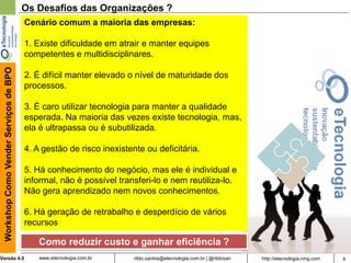 8rildo.santos@etecnologia.com.br | @rildosanVersão 4.0
WorkshopComoVenderServiçosdeBPO
www.etecnologia.com.br http://etecnologia.ning.com
Os Desafios das Organizações ?
Como reduzir custo e ganhar eficiência ?
Cenário comum a maioria das empresas:
1. Existe dificuldade em atrair e manter equipes
competentes e multidisciplinares.
2. É difícil manter elevado o nível de maturidade dos
processos.
3. É caro utilizar tecnologia para manter a qualidade
esperada. Na maioria das vezes existe tecnologia, mas,
ela é ultrapassa ou é subutilizada.
4. A gestão de risco inexistente ou deficitária.
5. Há conhecimento do negócio, mas ele é individual e
informal, não é possível transferi-lo e nem reutiliza-lo.
Não gera aprendizado nem novos conhecimentos.
6. Há geração de retrabalho e desperdício de vários
recursos
 