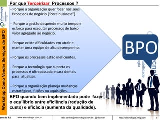 9rildo.santos@etecnologia.com.br | @rildosanVersão 4.0
WorkshopComoVenderServiçosdeBPO
www.etecnologia.com.br http://etecnologia.ning.com
Por que Terceirizar Processos ?
- Porque a organização quer focar nos seus
Processos de negócio (“core business”).
- Porque a gestão despende muito tempo e
esforço para executar processos de baixo
valor agregado ao negócio.
- Porque existe dificuldades em atrair e
manter uma equipe de alto desempenho.
- Porque os processos estão ineficientes.
- Porque a tecnologia que suporta os
processos é ultrapassada e cara demais
para atualizar.
- Porque a organização planeja mudanças
estratégicas, fusões ou aquisições.
BPO
BPO quando bem implementado pode fazer
o equilíbrio entre eficiência (redução de
custo) e eficácia (aumenta da qualidade).
 