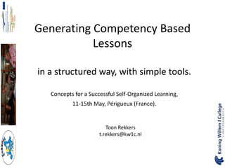 Generating Competency Based
           Lessons

in a structured way, with simple tools.

   Concepts for a Successful Self-Organized Learning,
           11-15th May, Périgueux (France).


                         Toon Rekkers
                      t.rekkers@kw1c.nl
 