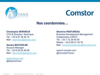 © 2009 Cisco Systems, Inc. All rights reserved. Cisco ConfidentialPresentation_ID 5
Nos coordonnées…
Christophe DERVIEUX Séverine PASTUREAU
CTO & Directeur Technique Business Development Management
Tél : +33 6 81 36 50 74 Collaboration CISCO
Mail : cdervieux@allyans.com Tél : +33 1 72 28 40 09
Mobile : +33 6 85 01 30 76
Sandra BOCCIOLINI Mail : severine.pastureau@comstor.com
Account Manager
Tél : +33 6 09 52 48 96 www.fr.comstor.com
Mail : sbocciolini@allyans.com @ComstorFrance
www.allyans.com
@AllyansCisco
 