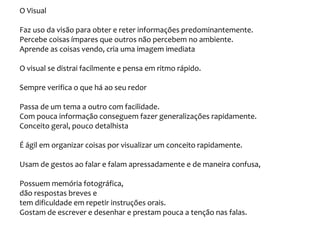 O Visual
Faz uso da visão para obter e reter informações predominantemente.
Percebe coisas ímpares que outros não percebem no ambiente.
Aprende as coisas vendo, cria uma imagem imediata
O visual se distrai facilmente e pensa em ritmo rápido.
Sempre verifica o que há ao seu redor
Passa de um tema a outro com facilidade.
Com pouca informação conseguem fazer generalizações rapidamente.
Conceito geral, pouco detalhista
É ágil em organizar coisas por visualizar um conceito rapidamente.
Usam de gestos ao falar e falam apressadamente e de maneira confusa,
Possuem memória fotográfica,
dão respostas breves e
tem dificuldade em repetir instruções orais.
Gostam de escrever e desenhar e prestam pouca a tenção nas falas.
 