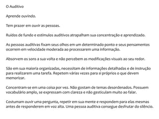 O Auditivo
Aprende ouvindo.
Tem prazer em ouvir as pessoas.
Ruídos de fundo e estímulos auditivos atrapalham sua concentração e aprendizado.
As pessoas auditivas fixam seus olhos em um determinado ponto e seus pensamentos
ocorrem em velocidade moderada ao processarem uma informação.
Absorvem os sons a sua volta e não percebem as modificações visuais ao seu redor.
São em sua maioria organizadas, necessitam de informações detalhadas e de instrução
para realizarem uma tarefa. Repetem várias vezes para si próprios o que devem
memorizar.
Concentram-se em uma coisa por vez. Não gostam de temas desordenados. Possuem
vocabulário amplo, se expressam com clareza e não gesticulam muito ao falar.
Costumam ouvir uma pergunta, repetir em sua mente e respondem para elas mesmas
antes de responderem em voz alta. Uma pessoa auditiva consegue desfrutar do silêncio.
 