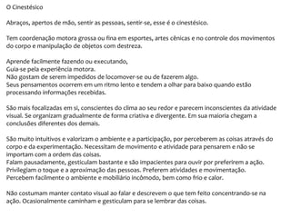 O Cinestésico
Abraços, apertos de mão, sentir as pessoas, sentir-se, esse é o cinestésico.
Tem coordenação motora grossa ou fina em esportes, artes cênicas e no controle dos movimentos
do corpo e manipulação de objetos com destreza.
Aprende facilmente fazendo ou executando,
Guia-se pela experiência motora.
Não gostam de serem impedidos de locomover-se ou de fazerem algo.
Seus pensamentos ocorrem em um ritmo lento e tendem a olhar para baixo quando estão
processando informações recebidas.
São mais focalizadas em si, conscientes do clima ao seu redor e parecem inconscientes da atividade
visual. Se organizam gradualmente de forma criativa e divergente. Em sua maioria chegam a
conclusões diferentes dos demais.
São muito intuitivos e valorizam o ambiente e a participação, por perceberem as coisas através do
corpo e da experimentação. Necessitam de movimento e atividade para pensarem e não se
importam com a ordem das coisas.
Falam pausadamente, gesticulam bastante e são impacientes para ouvir por preferirem a ação.
Privilegiam o toque e a aproximação das pessoas. Preferem atividades e movimentação.
Percebem facilmente o ambiente e mobiliário incômodo, bem como frio e calor.
Não costumam manter contato visual ao falar e descrevem o que tem feito concentrando-se na
ação. Ocasionalmente caminham e gesticulam para se lembrar das coisas.
 