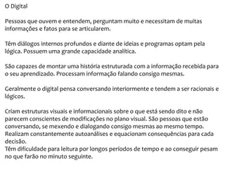 O Digital
Pessoas que ouvem e entendem, perguntam muito e necessitam de muitas
informações e fatos para se articularem.
Têm diálogos internos profundos e diante de ideias e programas optam pela
lógica. Possuem uma grande capacidade analítica.
São capazes de montar uma história estruturada com a informação recebida para
o seu aprendizado. Processam informação falando consigo mesmas.
Geralmente o digital pensa conversando interiormente e tendem a ser racionais e
lógicos.
Criam estruturas visuais e informacionais sobre o que está sendo dito e não
parecem conscientes de modificações no plano visual. São pessoas que estão
conversando, se mexendo e dialogando consigo mesmas ao mesmo tempo.
Realizam constantemente autoanálises e equacionam consequências para cada
decisão.
Têm dificuldade para leitura por longos períodos de tempo e ao conseguir pesam
no que farão no minuto seguinte.
 