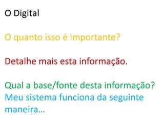 O Digital
O quanto isso é importante?
Detalhe mais esta informação.
Qual a base/fonte desta informação?
Meu sistema funciona da seguinte
maneira…
 