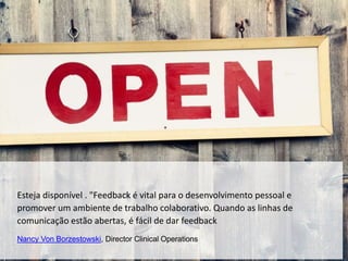 Esteja disponível . "Feedback é vital para o desenvolvimento pessoal e
promover um ambiente de trabalho colaborativo. Quando as linhas de
comunicação estão abertas, é fácil de dar feedback
Nancy Von Borzestowski, Director Clinical Operations
 