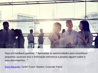 Faça um feedback positivo . " Aproveitar as oportunidades para reconhecer
pequenos sucessos leva o motivação extrisenca e projeta alguem sobre o
mau desempenho . "
Diane Baranello, Career Coach, Speaker, Corporate Trainer
 