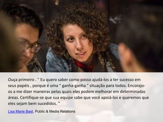 Ouça primeiro . " Eu quero saber como posso ajudá-los a ter sucesso em
seus papéis , porque é uma " ganha-ganha " situação para todos. Encorajo-
os a me dizer maneiras pelas quais eles podem melhorar em determinadas
áreas. Certifique-se que sua equipe sabe que você apoiá-los e queremos que
eles sejam bem sucedidos. "
Lisa Marie Bast, Public & Media Relations
 