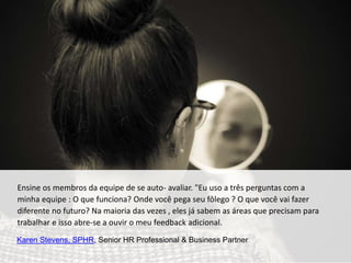 Ensine os membros da equipe de se auto- avaliar. "Eu uso a três perguntas com a
minha equipe : O que funciona? Onde você pega seu fôlego ? O que você vai fazer
diferente no futuro? Na maioria das vezes , eles já sabem as áreas que precisam para
trabalhar e isso abre-se a ouvir o meu feedback adicional.
Karen Stevens, SPHR, Senior HR Professional & Business Partner
 