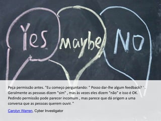 Peça permissão antes. "Eu começo perguntando: " Posso dar-lhe algum feedback? ' .
Geralmente as pessoas dizem "sim" , mas às vezes eles dizem "não" e isso é OK.
Pedindo permissão pode parecer incomum , mas parece que dá origem a uma
conversa que as pessoas querem ouvir. "
Carolyn Warren, Cyber Investigator
 