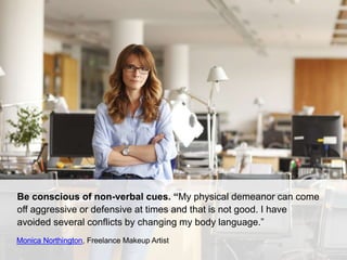 Be conscious of non-verbal cues. “My physical demeanor can come
off aggressive or defensive at times and that is not good. I have
avoided several conflicts by changing my body language.”
Monica Northington, Freelance Makeup Artist
 