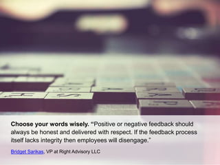 Choose your words wisely. “Positive or negative feedback should
always be honest and delivered with respect. If the feedback process
itself lacks integrity then employees will disengage.”
Bridget Sarikas, VP at Right Advisory LLC
 