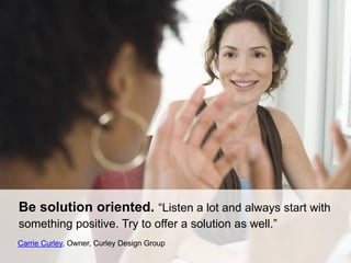 Be solution oriented. “Listen a lot and always start with
something positive. Try to offer a solution as well.”
Carrie Curley, Owner, Curley Design Group
 