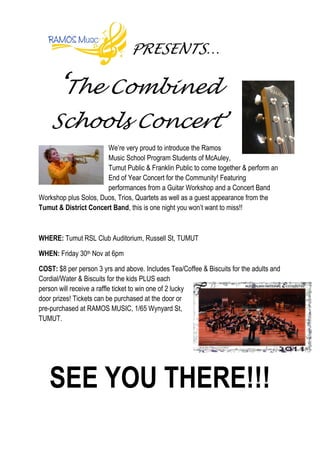 PRESENTS…

      ‘The Combined
    Schools Concert’
                       We’re very proud to introduce the Ramos
                       Music School Program Students of McAuley,
                       Tumut Public & Franklin Public to come together & perform an
                       End of Year Concert for the Community! Featuring
                       performances from a Guitar Workshop and a Concert Band
Workshop plus Solos, Duos, Trios, Quartets as well as a guest appearance from the
Tumut & District Concert Band, this is one night you won’t want to miss!!



WHERE: Tumut RSL Club Auditorium, Russell St, TUMUT

WHEN: Friday 30th Nov at 6pm

COST: $8 per person 3 yrs and above. Includes Tea/Coffee & Biscuits for the adults and
Cordial/Water & Biscuits for the kids PLUS each
person will receive a raffle ticket to win one of 2 lucky
door prizes! Tickets can be purchased at the door or
pre-purchased at RAMOS MUSIC, 1/65 Wynyard St,
TUMUT.




   SEE YOU THERE!!!
 