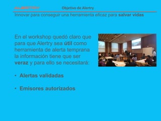 Innovar para conseguir una herramienta eficaz para salvar vidas
Objetivo de Alertry
En el workshop quedó claro que
para que Alertry sea útil como
herramienta de alerta temprana
la información tiene que ser
veraz y para ello se necesitará:
• Alertas validadas
• Emisores autorizados
 