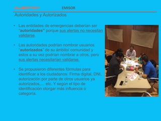 Autoridades y Autorizados
EMISOR
• Las entidades de emergencias deberían ser
“autoridades” porque sus alertas no necesitan
validarse.
• Las autoridades podrían nombrar usuarios
“autorizados” de su ámbito/ comunidad y
estos a su vez podrían nombrar a otros, pero
sus alertas necesitarían validarse.
• Se propusieron diferentes fórmulas para
identificar a los ciudadanos: Firma digital, DNI,
autorización por parte de otros usuarios ya
autorizados,… etc. Y según el tipo de
identificación otorgar más influencia o
categoría.
 